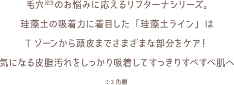 毛穴※3のお悩みに応えるリフターナシリーズ。珪藻土の吸着力に着目した「珪藻土ライン」はTゾーンから頭皮までさまざまな部分をケア！気になる皮脂汚れをしっかり吸着してすっきりすべすべ肌へ　※3角層
