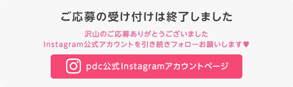 ご応募の受け付けは終了しました　沢山のご応募ありがとうございました　Instagram公式アカウントを引き続きフォローお願いします　pdc公式Instagramアカウントページ