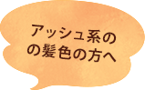 アッシュ系の髪色の方へ