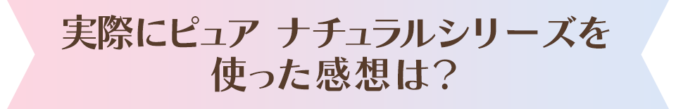 実際にピュア ナチュラルを使った感想は？