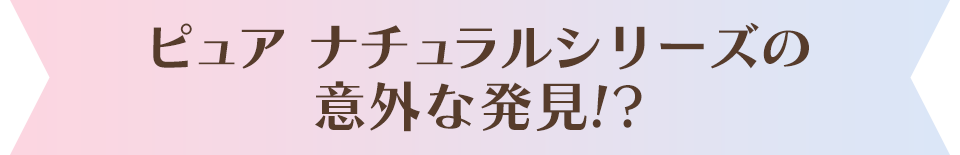 ピュア ナチュラルの意外な発見！？