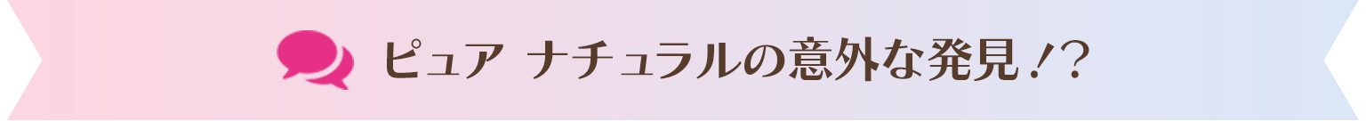 ピュア ナチュラルの意外な発見！？