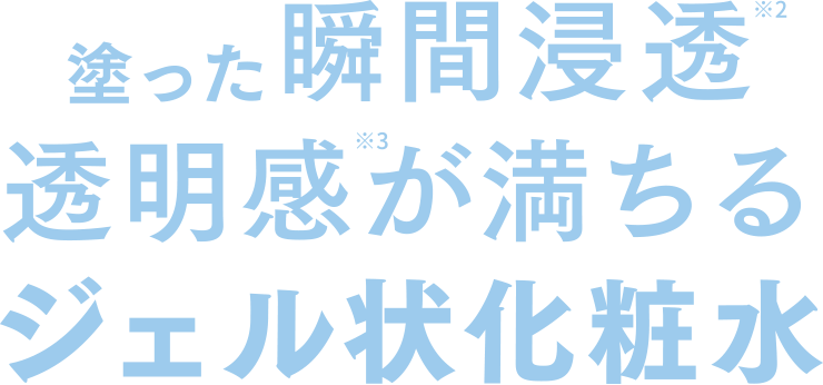 塗った瞬間浸透※2透明感※3が満ちるジェル状化粧水