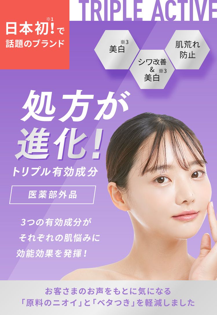 日本初!※1で話題のブランド TRIPLE ACTIVE 美白※3、シワ改善&美白※3、肌荒れ防止 処方が進化!トリプル有効成分【医薬部外品】3つの有効成分がそれぞれの肌悩みに効能効果を発揮!お客さまのお声をもとに気になる「原料のニオイ」を軽減しました