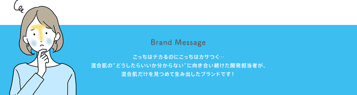 Brand Message こっちはテカるのにこっちはカサつく…混合肌の“どうしたらいいか分からない”に向き合い続けた開発担当者が、混合肌だけを見つめて生み出したブランドです！