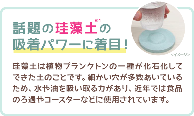 話題の珪藻土の吸着パワーに着目！　珪藻土は植物プランクトンの一種が化石化してできた土のことです。細かい穴が多数あいているため、水や油を吸い取る力があり、近年では食品のろ過やコースターなどに使用されています。