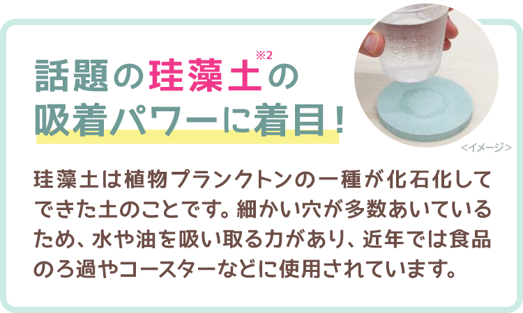 話題の珪藻土の吸着パワーに着目！　珪藻土は植物プランクトンの一種が化石化してできた土のことです。細かい穴が多数あいているため、水や油を吸い取る力があり、近年では食品のろ過やコースターなどに使用されています。