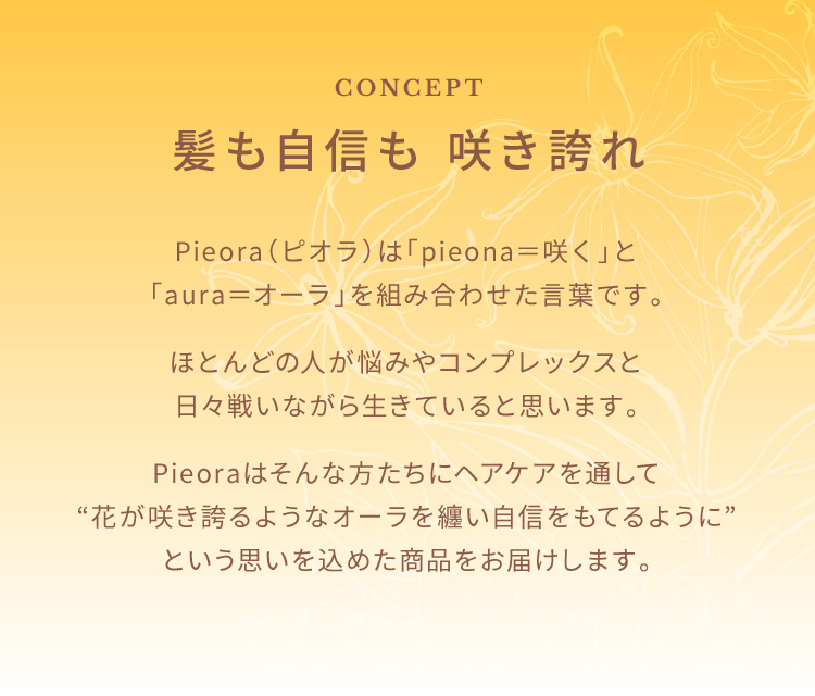 CONCEPT 髪も自信も 咲き誇れ Pieora(ピオラ)は「pieona=咲く」と「aura=オーラ」を組み合わせた言葉です。ほとんどの人が悩みやコンプレックスと日々戦いながら生きていると思います。Pieoraはそんな方たちにヘアケアを通して“花が咲き誇るようなオーラを纏い自信をもてるように”という思いを込めた商品をお届けします。