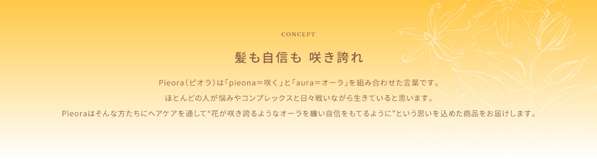 CONCEPT 髪も自信も 咲き誇れ Pieora(ピオラ)は「pieona=咲く」と「aura=オーラ」を組み合わせた言葉です。ほとんどの人が悩みやコンプレックスと日々戦いながら生きていると思います。Pieoraはそんな方たちにヘアケアを通して“花が咲き誇るようなオーラを纏い自信をもてるように”という思いを込めた商品をお届けします。