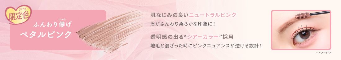 限定色　ふんわり儚げペタルピンク　肌なじみの良いニュートラルピンク　眉がふんわり柔らかな印象に！　透明感の出る“シアーカラー”採用　地毛と混ざった時にピンクニュアンスが透ける設計！