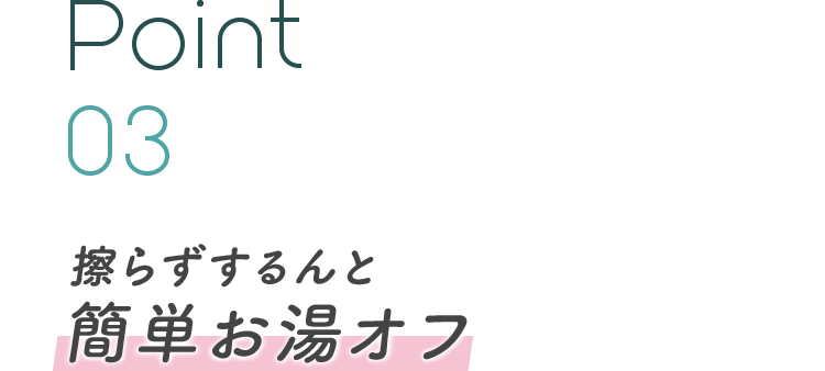 Point 03 擦らずするんと簡単お湯オフ