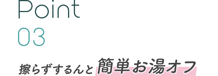 Point 03 擦らずするんと簡単お湯オフ