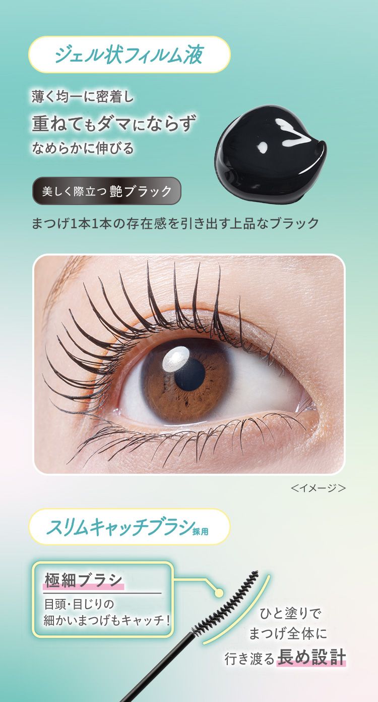 【ジェル状フィルム液】薄く均一に密着し重ねてもダマにならずなめらかに伸びる。美しく際立つ艶ブラック、まつげ1本1本の存在感を引き出す上品なブラック＜イメージ＞【スリムキャッチブラシ採用】極細ブラシ：目頭・目じりの細かいまつげもキャッチ！ひと塗りでまつげ全体に行き渡る長め設計。