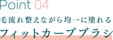 Point 04 毛流れ整えながら均一に塗れるフィットカーブブラシ