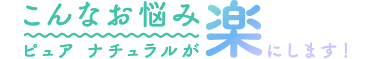 こんなお悩みピュアナチュラルが楽にします！