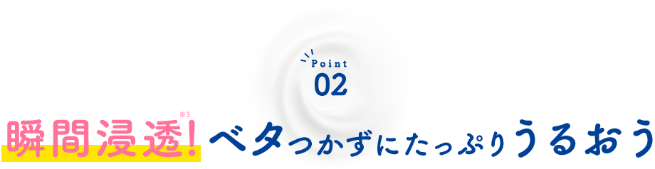 Point02 瞬間浸透※1！ベタつかずにたっぷりうるおう