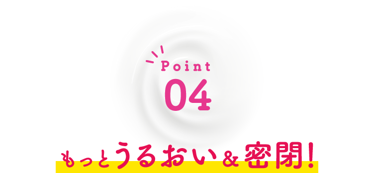 Point04 もっとうるおい＆密閉！